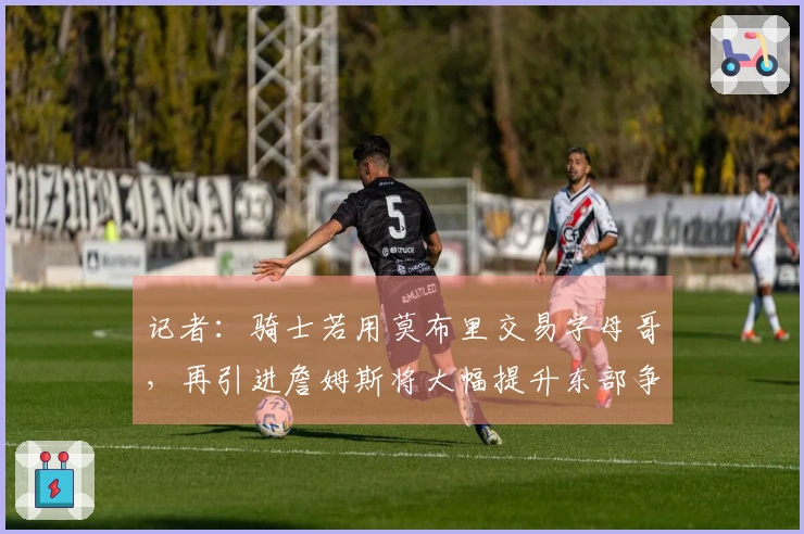 记者：骑士若用莫布里交易字母哥，再引进詹姆斯将大幅提升东部争冠可能性