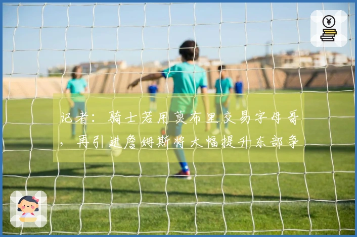 记者：骑士若用莫布里交易字母哥，再引进詹姆斯将大幅提升东部争冠可能性